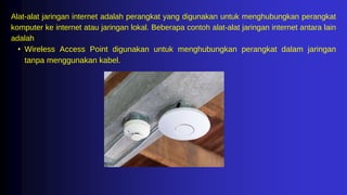 Alat-alat jaringan internet adalah perangkat yang digunakan untuk menghubungkan perangkat
komputer ke internet atau jaringan lokal. Beberapa contoh alat-alat jaringan internet antara lain
adalah
• Wireless Access Point digunakan untuk menghubungkan perangkat dalam jaringan
tanpa menggunakan kabel.
 
