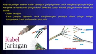 Alat-alat jaringan internet adalah perangkat yang digunakan untuk menghubungkan perangkat
komputer ke internet atau jaringan lokal. Beberapa contoh alat-alat jaringan internet antara lain
adalah
• Kabel Jaringan
Kabel jaringan digunakan untuk menghubungkan perangkat dalam jaringan dengan
menggunakan kabel tembaga atau serat optik.
 