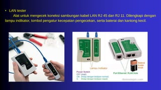 • LAN tester
Alat untuk mengecek koneksi sambungan kabel LAN RJ 45 dan RJ 11. Dilengkapi dengan
lampu indikator, tombol pengatur kecepatan pengecekan, serta baterai dan kantong kecil.
 