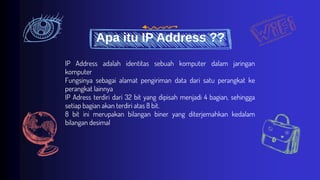 Apa itu IP Address ??
IP Address adalah identitas sebuah komputer dalam jaringan
komputer
Fungsinya sebagai alamat pengiriman data dari satu perangkat ke
perangkat lainnya
IP Adress terdiri dari 32 bit yang dipisah menjadi 4 bagian, sehingga
setiap bagian akan terdiri atas 8 bit.
8 bit ini merupakan bilangan biner yang diterjemahkan kedalam
bilangan desimal
 