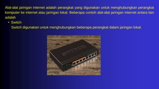 Alat-alat jaringan internet adalah perangkat yang digunakan untuk menghubungkan perangkat
komputer ke internet atau jaringan lokal. Beberapa contoh alat-alat jaringan internet antara lain
adalah
• Switch
Switch digunakan untuk menghubungkan beberapa perangkat dalam jaringan lokal.
 