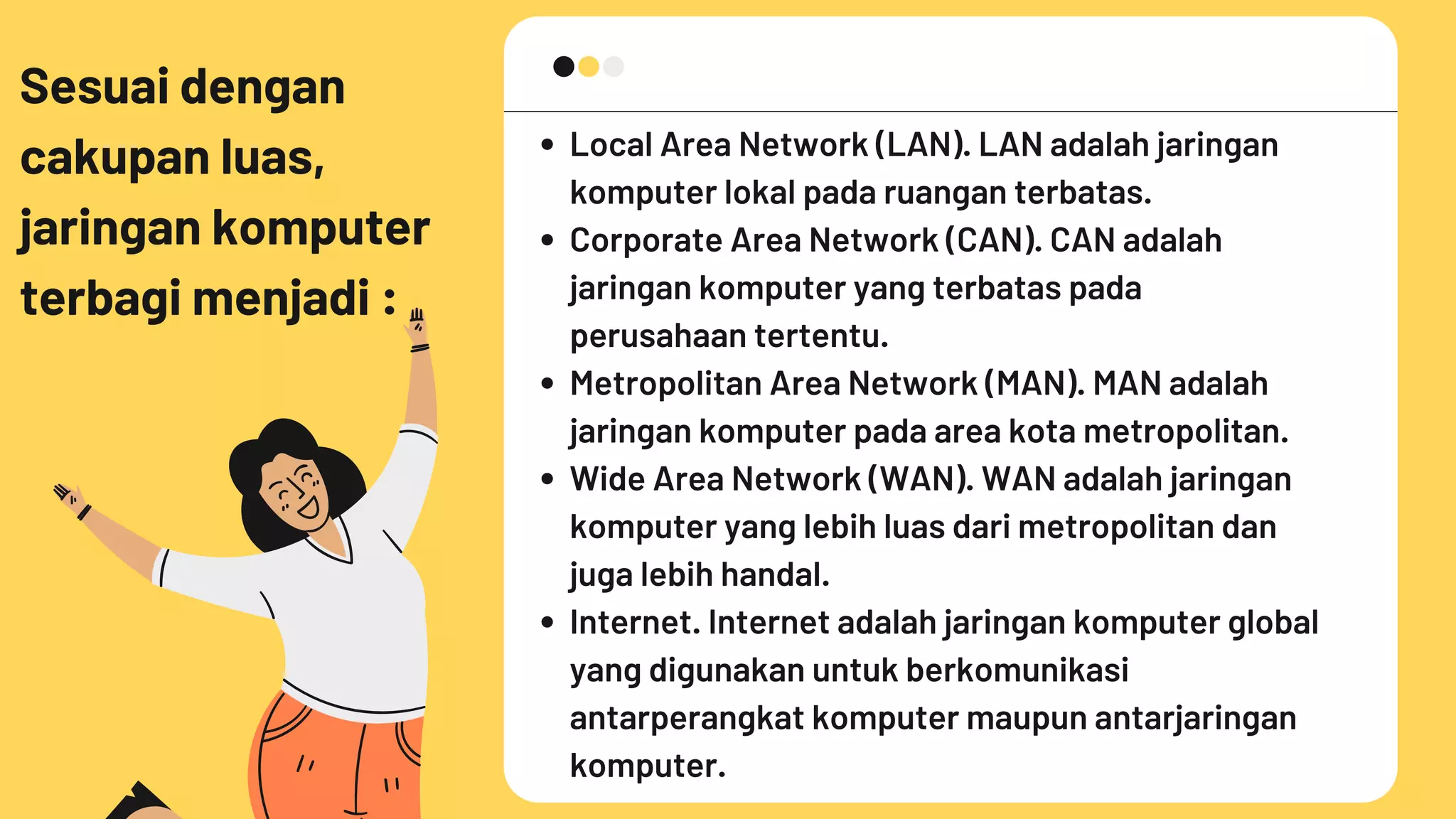Sesuai dengan
cakupan luas,
jaringan komputer
terbagi menjadi :
Local Area Network (LAN). LAN adalah jaringan
komputer lokal pada ruangan terbatas.
Corporate Area Network (CAN). CAN adalah
jaringan komputer yang terbatas pada
perusahaan tertentu.
Metropolitan Area Network (MAN). MAN adalah
jaringan komputer pada area kota metropolitan.
Wide Area Network (WAN). WAN adalah jaringan
komputer yang lebih luas dari metropolitan dan
juga lebih handal.
Internet. Internet adalah jaringan komputer global
yang digunakan untuk berkomunikasi
antarperangkat komputer maupun antarjaringan
komputer.
 