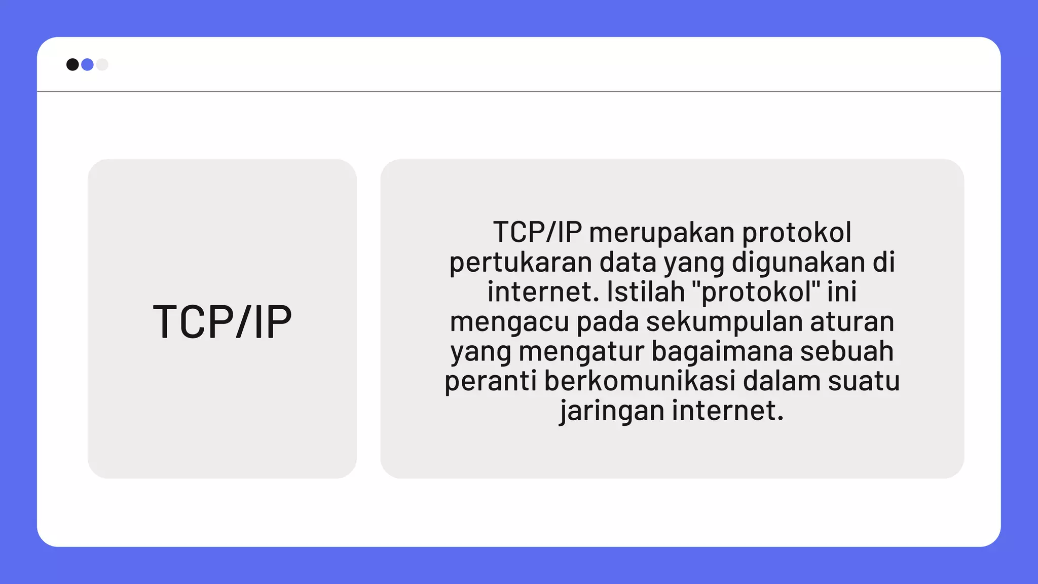 TCP/IP
TCP/IP merupakan protokol
pertukaran data yang digunakan di
internet. Istilah "protokol" ini
mengacu pada sekumpulan aturan
yang mengatur bagaimana sebuah
peranti berkomunikasi dalam suatu
jaringan internet.
 