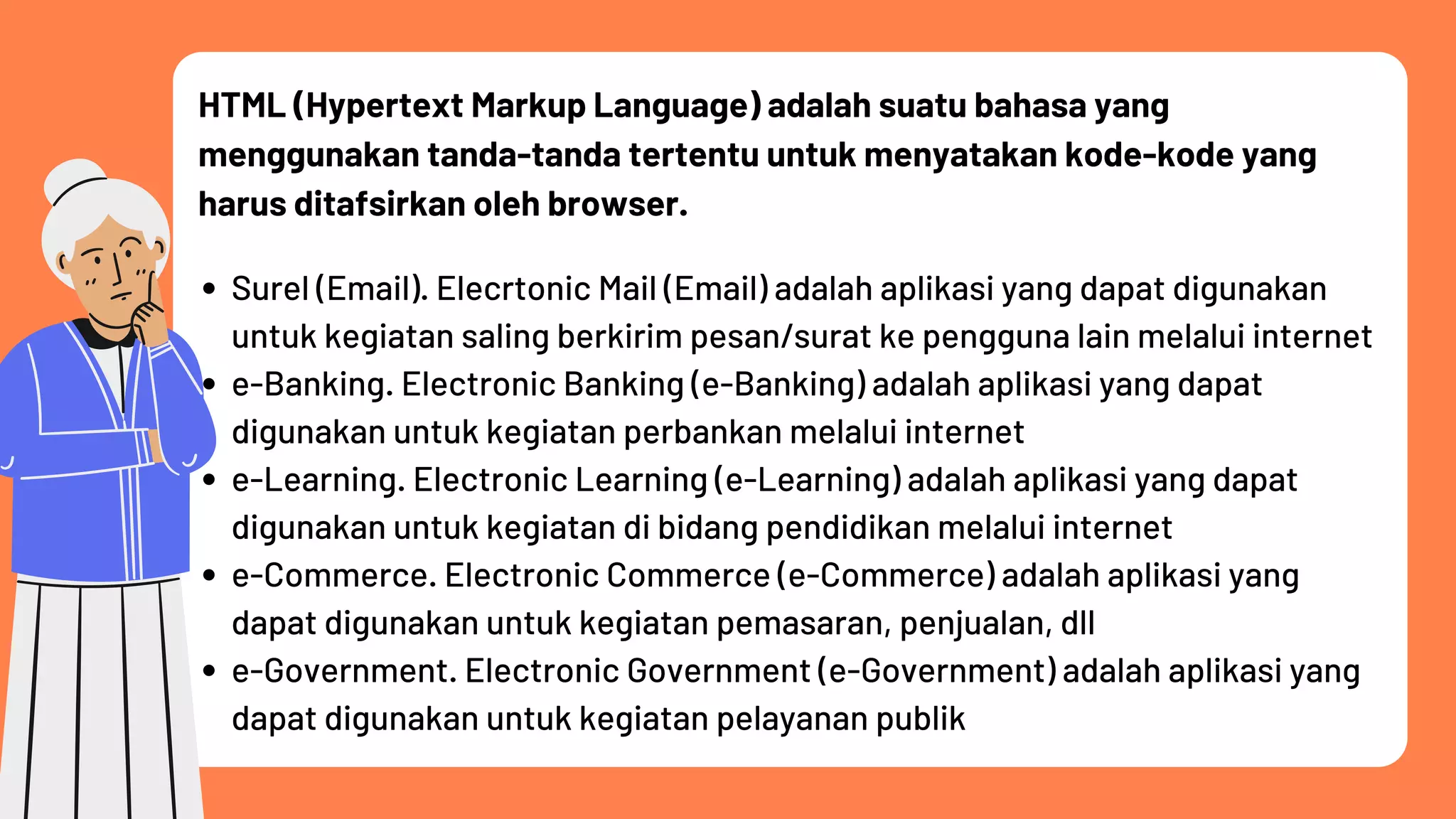 HTML (Hypertext Markup Language) adalah suatu bahasa yang
menggunakan tanda-tanda tertentu untuk menyatakan kode-kode yang
harus ditafsirkan oleh browser.
Surel (Email). Elecrtonic Mail (Email) adalah aplikasi yang dapat digunakan
untuk kegiatan saling berkirim pesan/surat ke pengguna lain melalui internet
e-Banking. Electronic Banking (e-Banking) adalah aplikasi yang dapat
digunakan untuk kegiatan perbankan melalui internet
e-Learning. Electronic Learning (e-Learning) adalah aplikasi yang dapat
digunakan untuk kegiatan di bidang pendidikan melalui internet
e-Commerce. Electronic Commerce (e-Commerce) adalah aplikasi yang
dapat digunakan untuk kegiatan pemasaran, penjualan, dll
e-Government. Electronic Government (e-Government) adalah aplikasi yang
dapat digunakan untuk kegiatan pelayanan publik
 