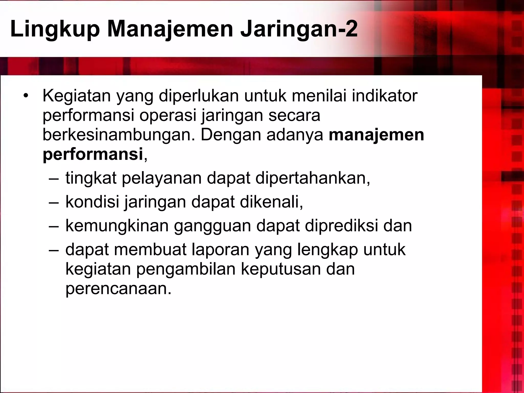 Lingkup Manajemen Jaringan-2 Kegiatan yang diperlukan untuk menilai indikator performansi operasi jaringan secara berkesinambungan. Dengan adanya  manajemen performansi ,  tingkat pelayanan dapat dipertahankan,  kondisi jaringan dapat dikenali,  kemungkinan gangguan dapat diprediksi dan  dapat membuat laporan yang lengkap untuk kegiatan pengambilan keputusan dan perencanaan. 