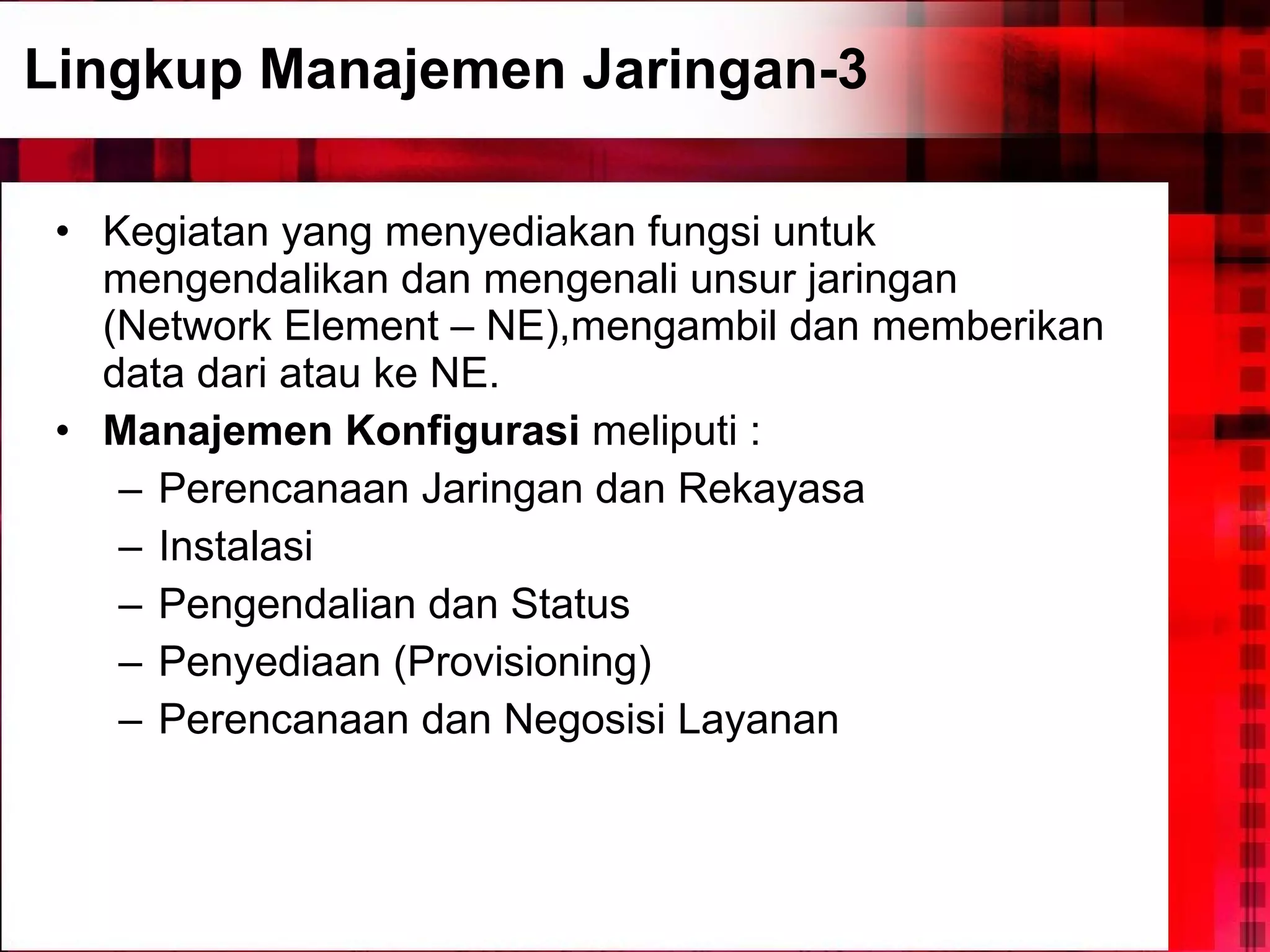 Lingkup Manajemen Jaringan-3 Kegiatan yang menyediakan fungsi untuk mengendalikan dan mengenali unsur jaringan (Network Element – NE),mengambil dan memberikan data dari atau ke NE. Manajemen Konfigurasi  meliputi : Perencanaan Jaringan dan Rekayasa Instalasi Pengendalian dan Status Penyediaan (Provisioning) Perencanaan dan Negosisi Layanan 