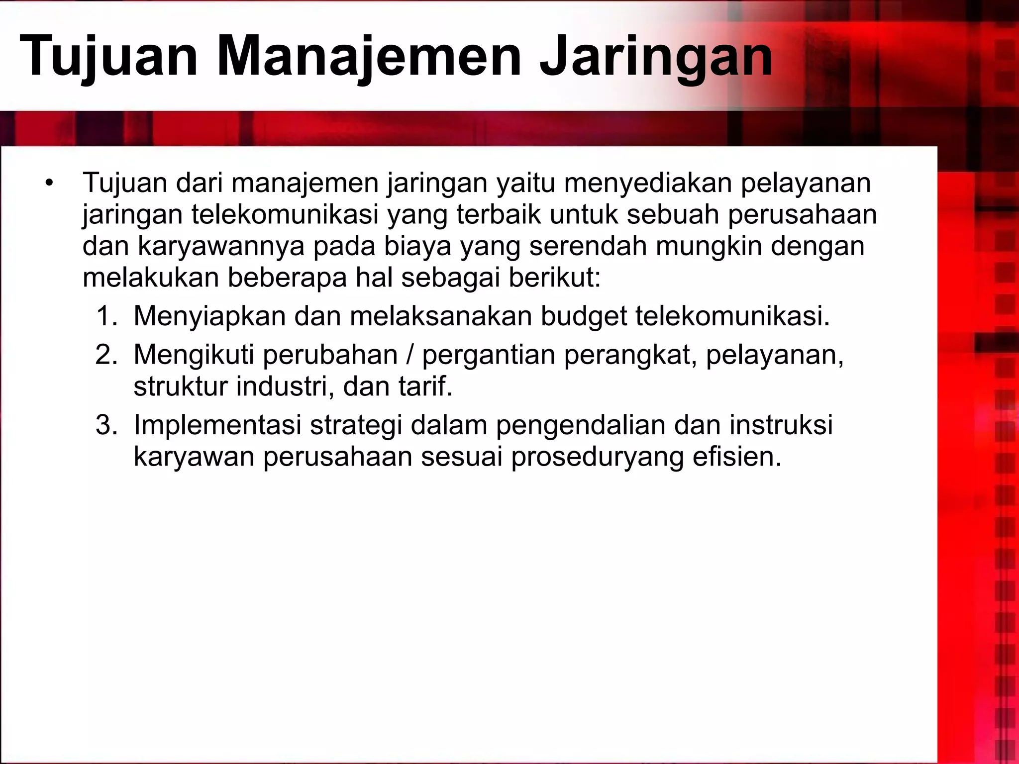 Tujuan Manajemen Jaringan Tujuan dari manajemen jaringan yaitu menyediakan pelayanan jaringan telekomunikasi yang terbaik untuk sebuah perusahaan dan karyawannya pada biaya yang serendah mungkin dengan melakukan beberapa hal sebagai berikut: Menyiapkan dan melaksanakan budget telekomunikasi. Mengikuti perubahan / pergantian perangkat, pelayanan, struktur industri, dan tarif. Implementasi strategi dalam pengendalian dan instruksi karyawan perusahaan sesuai proseduryang efisien. 