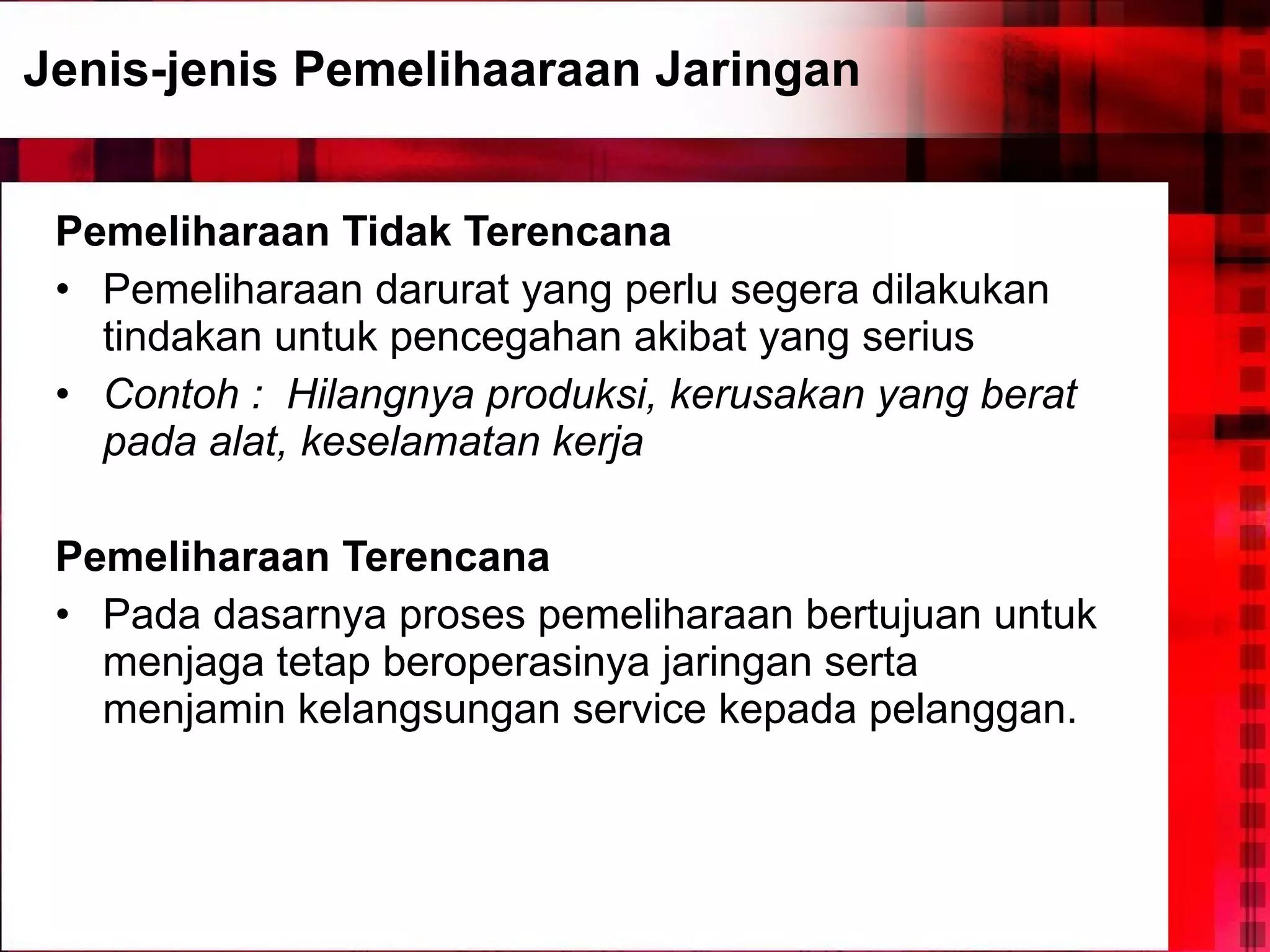 Jenis-jenis Pemelihaaraan Jaringan Pemeliharaan Tidak Terencana Pemeliharaan darurat yang perlu segera dilakukan tindakan untuk pencegahan akibat yang serius Contoh :   Hilangnya produksi, kerusakan yang berat pada alat, keselamatan kerja Pemeliharaan Terencana Pada dasarnya proses pemeliharaan bertujuan untuk menjaga tetap beroperasinya jaringan serta menjamin kelangsungan service kepada pelanggan.  