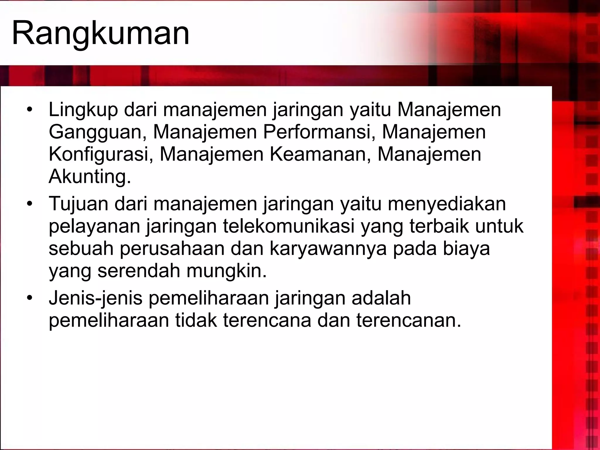 Rangkuman Lingkup dari manajemen jaringan yaitu Manajemen Gangguan, Manajemen Performansi, Manajemen Konfigurasi, Manajemen Keamanan, Manajemen Akunting. Tujuan dari manajemen jaringan yaitu menyediakan pelayanan jaringan telekomunikasi yang terbaik untuk sebuah perusahaan dan karyawannya pada biaya yang serendah mungkin. Jenis-jenis pemeliharaan jaringan adalah pemeliharaan tidak terencana dan terencanan. 