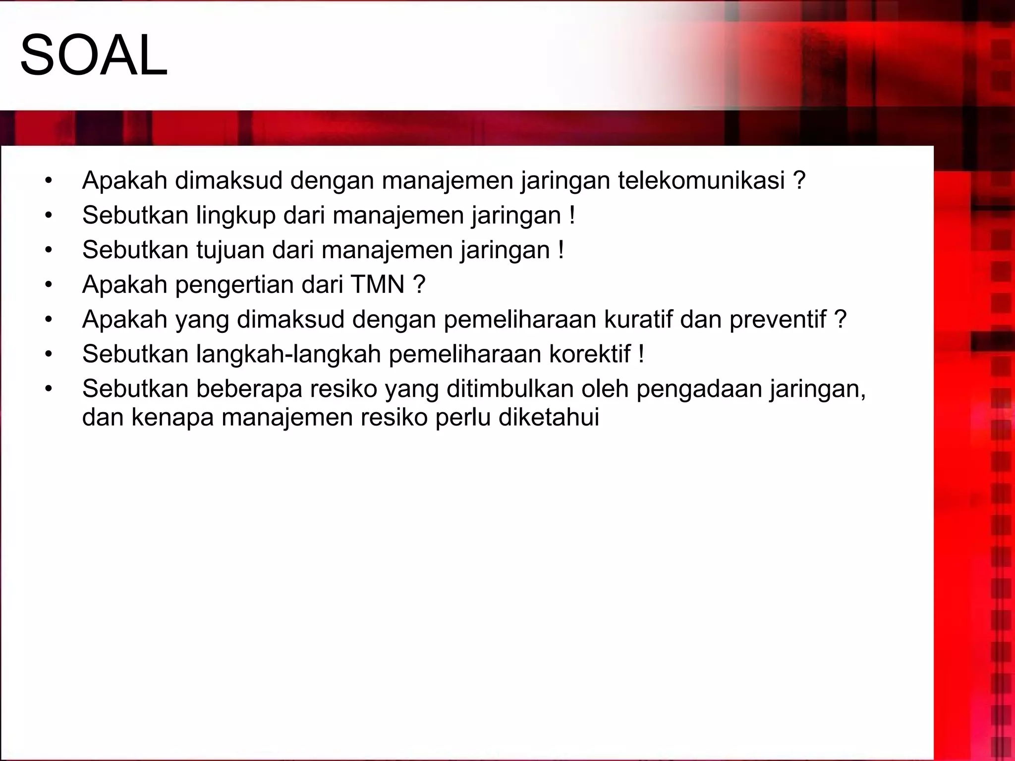 SOAL Apakah dimaksud dengan manajemen jaringan telekomunikasi ? Sebutkan lingkup dari manajemen jaringan ! Sebutkan tujuan dari manajemen jaringan ! Apakah pengertian dari TMN ? Apakah yang dimaksud dengan pemeliharaan kuratif dan preventif ? Sebutkan langkah-langkah pemeliharaan korektif ! Sebutkan beberapa resiko yang ditimbulkan oleh pengadaan jaringan, dan kenapa manajemen resiko perlu diketahui 