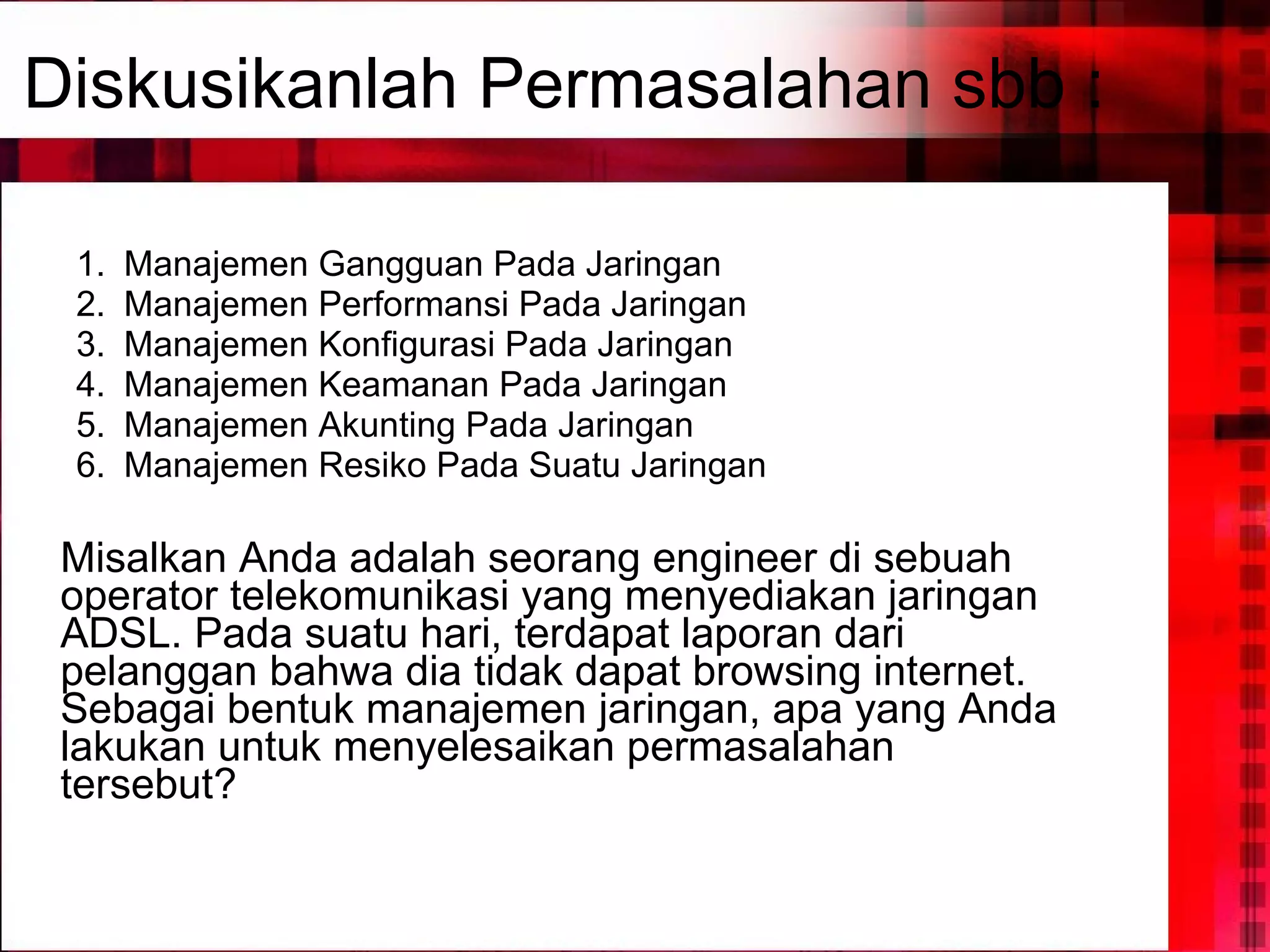 Manajemen Gangguan Pada Jaringan Manajemen Performansi Pada Jaringan Manajemen Konfigurasi Pada Jaringan Manajemen Keamanan Pada Jaringan Manajemen Akunting Pada Jaringan Manajemen Resiko Pada Suatu Jaringan Misalkan Anda adalah seorang engineer di sebuah operator telekomunikasi yang menyediakan jaringan ADSL. Pada suatu hari, terdapat laporan dari pelanggan bahwa dia tidak dapat browsing internet. Sebagai bentuk manajemen jaringan, apa yang Anda lakukan untuk menyelesaikan permasalahan tersebut? Diskusikanlah Permasalahan sbb : 
