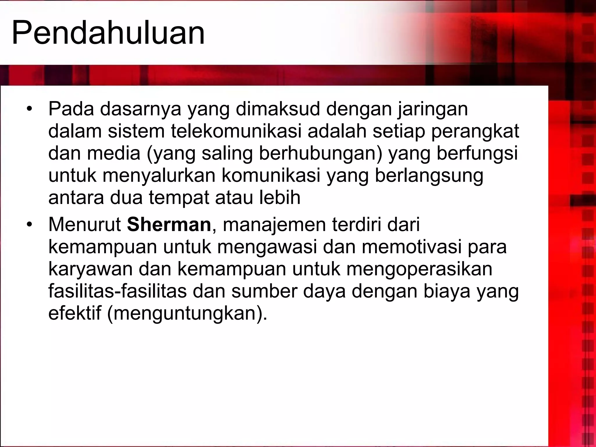 Pendahuluan Pada dasarnya yang dimaksud dengan jaringan dalam sistem telekomunikasi adalah setiap perangkat dan media (yang saling berhubungan) yang berfungsi untuk menyalurkan komunikasi yang berlangsung antara dua tempat atau lebih  Menurut  Sherman , manajemen terdiri dari kemampuan untuk mengawasi dan memotivasi para karyawan dan kemampuan untuk mengoperasikan fasilitas-fasilitas dan sumber daya dengan biaya yang efektif (menguntungkan).  
