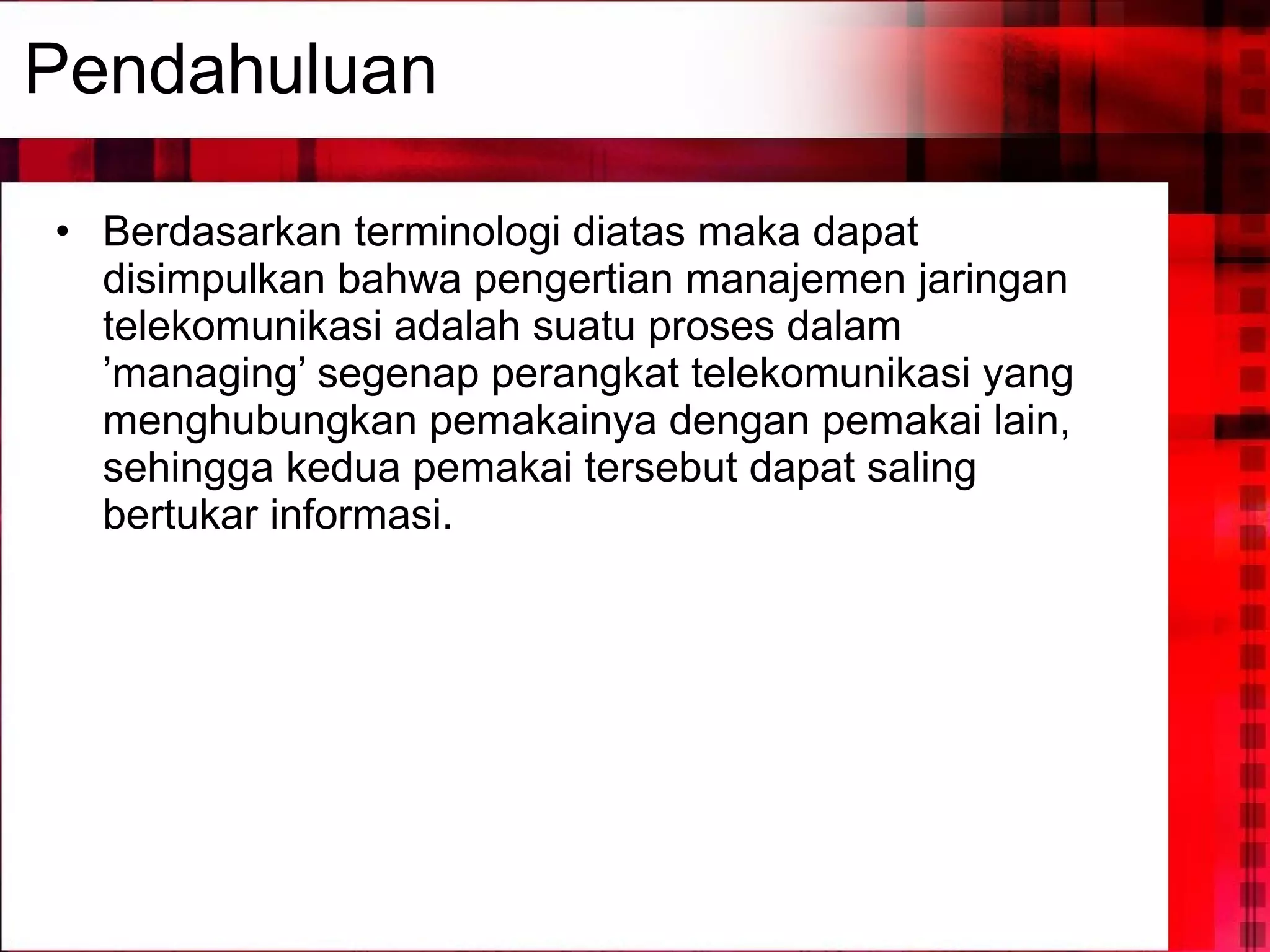 Pendahuluan Berdasarkan terminologi diatas maka dapat disimpulkan bahwa pengertian manajemen jaringan telekomunikasi adalah suatu proses dalam ’managing’ segenap perangkat telekomunikasi yang menghubungkan pemakainya dengan pemakai lain, sehingga kedua pemakai tersebut dapat saling bertukar informasi. 