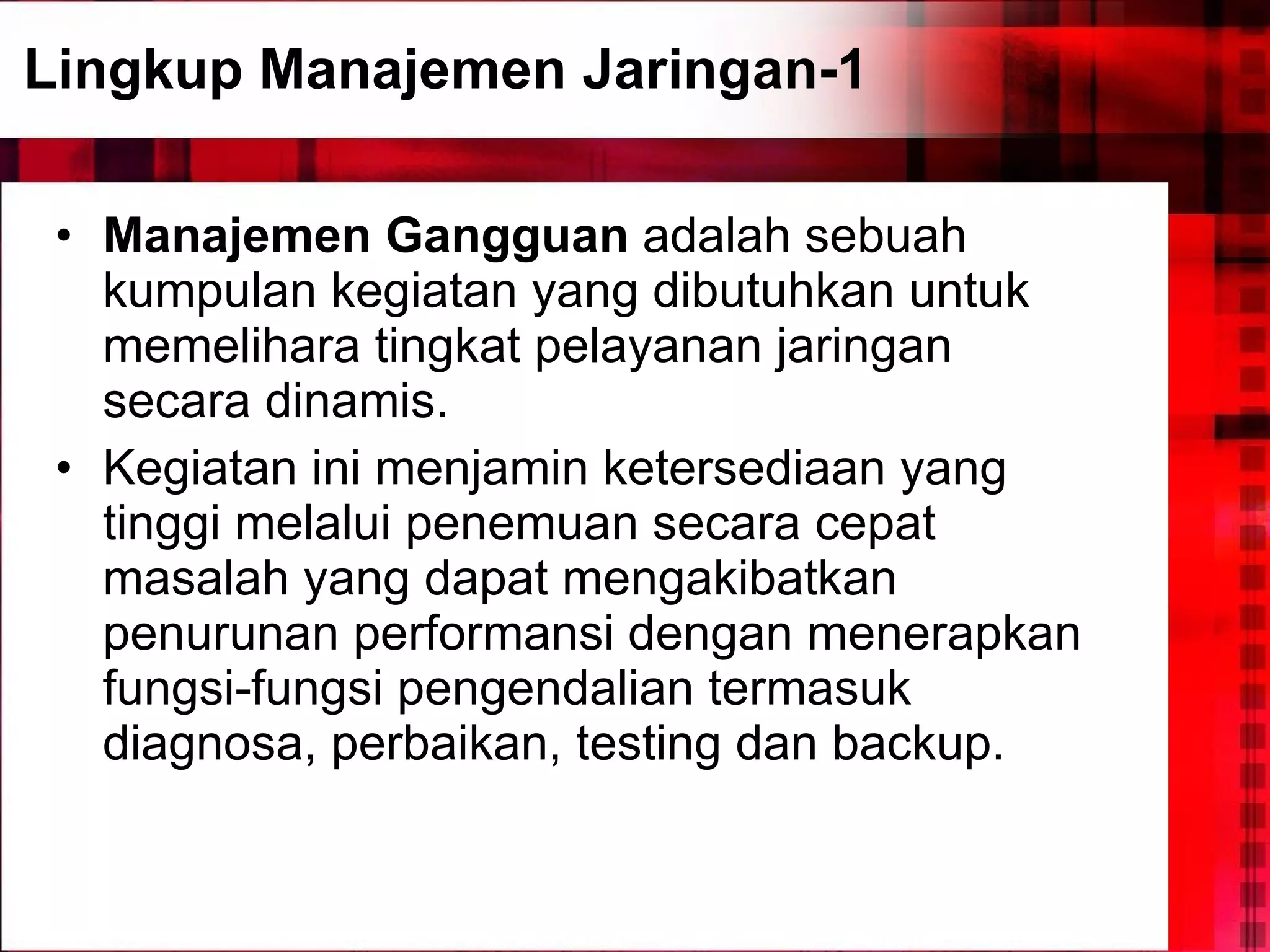 Lingkup Manajemen Jaringan-1 Manajemen Gangguan  adalah sebuah kumpulan kegiatan yang dibutuhkan untuk memelihara tingkat pelayanan jaringan secara dinamis.  Kegiatan ini menjamin ketersediaan yang tinggi melalui penemuan secara cepat masalah yang dapat mengakibatkan penurunan performansi dengan menerapkan fungsi-fungsi pengendalian termasuk diagnosa, perbaikan, testing dan backup. 