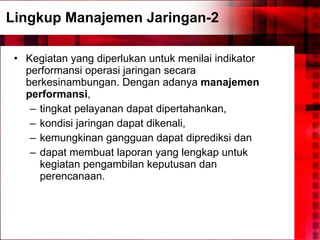 Lingkup Manajemen Jaringan-2 Kegiatan yang diperlukan untuk menilai indikator performansi operasi jaringan secara berkesinambungan. Dengan adanya  manajemen performansi ,  tingkat pelayanan dapat dipertahankan,  kondisi jaringan dapat dikenali,  kemungkinan gangguan dapat diprediksi dan  dapat membuat laporan yang lengkap untuk kegiatan pengambilan keputusan dan perencanaan. 