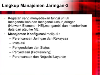 Lingkup Manajemen Jaringan-3 Kegiatan yang menyediakan fungsi untuk mengendalikan dan mengenali unsur jaringan (Network Element – NE),mengambil dan memberikan data dari atau ke NE. Manajemen Konfigurasi  meliputi : Perencanaan Jaringan dan Rekayasa Instalasi Pengendalian dan Status Penyediaan (Provisioning) Perencanaan dan Negosisi Layanan 