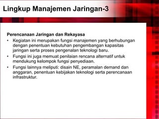 Lingkup Manajemen Jaringan-3 Perencanaan Jaringan dan Rekayasa Kegiatan ini merupakan fungsi manajemen yang berhubungan dengan penentuan kebutuhan pengembangan kapasitas jaringan serta proses pengenalan teknologi baru.  Fungsi ini juga memuat penilaian rencana alternatif untuk mendukung kelompok fungsi penyediaan. Fungsi lainnya meliputi: disain NE, peramalan demand dan anggaran, penentuan kebijakan teknologi serta perencanaan infrastruktur. 