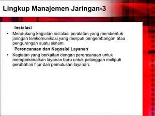 Lingkup Manajemen Jaringan-3 Instalasi Mendukung kegiatan instalasi peralatan yang membentuk jaringan telekomunikasi yang meliputi pengembangan atau pengurangan suatu sistem. Perencanaan dan Negosisi Layanan Kegiatan yang berkaitan dengan perencanaan untuk memperkenalkan layanan baru untuk pelanggan meliputi perubahan fitur dan pemutusan layanan. 