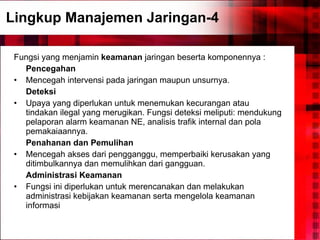 Lingkup Manajemen Jaringan-4 Fungsi yang menjamin  keamanan  jaringan beserta komponennya : Pencegahan Mencegah intervensi pada jaringan maupun unsurnya. Deteksi Upaya yang diperlukan untuk menemukan kecurangan atau tindakan ilegal yang merugikan. Fungsi deteksi meliputi: mendukung pelaporan alarm keamanan NE, analisis trafik internal dan pola pemakaiaannya. Penahanan dan Pemulihan Mencegah akses dari pengganggu, memperbaiki kerusakan yang ditimbulkannya dan memulihkan dari gangguan. Administrasi Keamanan Fungsi ini diperlukan untuk merencanakan dan melakukan administrasi kebijakan keamanan serta mengelola keamanan informasi 