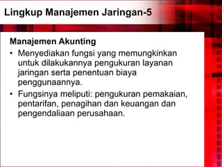 Lingkup Manajemen Jaringan-5 Manajemen Akunting Menyediakan fungsi yang memungkinkan untuk dilakukannya pengukuran layanan jaringan serta penentuan biaya penggunaannya. Fungsinya meliputi: pengukuran pemakaian, pentarifan, penagihan dan keuangan dan pengendaliaan perusahaan. 