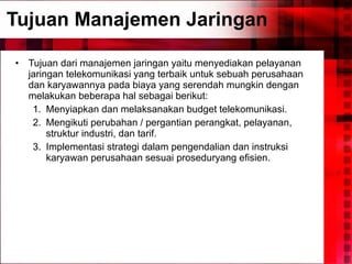 Tujuan Manajemen Jaringan Tujuan dari manajemen jaringan yaitu menyediakan pelayanan jaringan telekomunikasi yang terbaik untuk sebuah perusahaan dan karyawannya pada biaya yang serendah mungkin dengan melakukan beberapa hal sebagai berikut: Menyiapkan dan melaksanakan budget telekomunikasi. Mengikuti perubahan / pergantian perangkat, pelayanan, struktur industri, dan tarif. Implementasi strategi dalam pengendalian dan instruksi karyawan perusahaan sesuai proseduryang efisien. 
