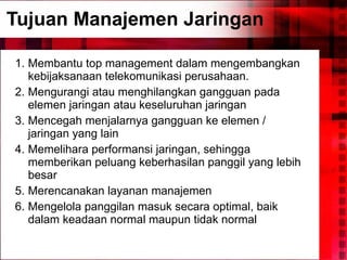 Tujuan Manajemen Jaringan Membantu top management dalam mengembangkan kebijaksanaan telekomunikasi perusahaan. Mengurangi atau menghilangkan gangguan pada elemen jaringan atau keseluruhan jaringan Mencegah menjalarnya gangguan ke elemen / jaringan yang lain Memelihara performansi jaringan, sehingga memberikan peluang keberhasilan panggil yang lebih besar Merencanakan layanan manajemen Mengelola panggilan masuk secara optimal, baik dalam keadaan normal maupun tidak normal  