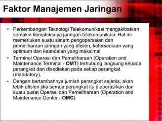 Faktor Manajemen Jaringan Perkembangan Teknologi Telekomunikasi mengakibatkan semakin kompleksnya jaringan telekomunikasi. Hal ini memerlukan suatu sistem pengoperasian dan pemeliharaan jaringan yang efisien, ketersediaan yang optimum dan keandalan yang maksimal . Terminal Operasi dan Pemeliharaan (Operation and Maintenance Terminal -  OMT ) terhubung langsung kepada perangkat dan disediakan pada setiap perangkat (mandatory).  Dengan bertambahnya jumlah perangkat sejenis, akan lebih efisien jika semua perangkat itu dioperasikan dari suatu pusat Operasi dan Pemeliharaan (Operation and Maintenance Center -  OMC )   