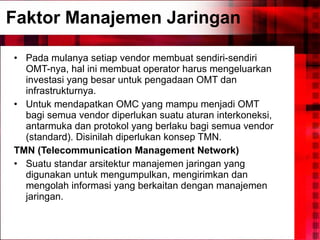 Faktor Manajemen Jaringan Pada mulanya setiap vendor membuat sendiri-sendiri OMT-nya, hal ini membuat operator harus mengeluarkan investasi yang besar untuk pengadaan OMT dan infrastrukturnya.  Untuk mendapatkan OMC yang mampu menjadi OMT bagi semua vendor diperlukan suatu aturan interkoneksi, antarmuka dan protokol yang berlaku bagi semua vendor (standard). Disinilah diperlukan konsep TMN. TMN (Telecommunication Management Network) Suatu standar arsitektur manajemen jaringan yang digunakan untuk mengumpulkan, mengirimkan dan mengolah informasi yang berkaitan dengan manajemen jaringan. 