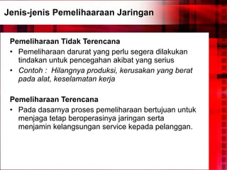 Jenis-jenis Pemelihaaraan Jaringan Pemeliharaan Tidak Terencana Pemeliharaan darurat yang perlu segera dilakukan tindakan untuk pencegahan akibat yang serius Contoh :   Hilangnya produksi, kerusakan yang berat pada alat, keselamatan kerja Pemeliharaan Terencana Pada dasarnya proses pemeliharaan bertujuan untuk menjaga tetap beroperasinya jaringan serta menjamin kelangsungan service kepada pelanggan.  