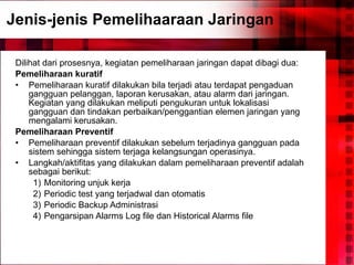 Jenis-jenis Pemelihaaraan Jaringan Dilihat dari prosesnya, kegiatan pemeliharaan jaringan dapat dibagi dua: Pemeliharaan kuratif Pemeliharaan kuratif dilakukan bila terjadi atau terdapat pengaduan gangguan pelanggan, laporan kerusakan, atau alarm dari jaringan. Kegiatan yang dilakukan meliputi pengukuran untuk lokalisasi gangguan dan tindakan perbaikan/penggantian elemen jaringan yang mengalami kerusakan. Pemeliharaan Preventif Pemeliharaan preventif dilakukan sebelum terjadinya gangguan pada sistem sehingga sistem terjaga kelangsungan operasinya. Langkah/aktifitas yang dilakukan dalam pemeliharaan preventif adalah sebagai berikut: 1) Monitoring unjuk kerja 2) Periodic test yang terjadwal dan otomatis 3) Periodic Backup Administrasi 4) Pengarsipan Alarms Log file dan Historical Alarms file  