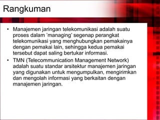 Rangkuman Manajemen jaringan telekomunikasi adalah suatu proses dalam ’managing’ segenap perangkat telekomunikasi yang menghubungkan pemakainya dengan pemakai lain, sehingga kedua pemakai tersebut dapat saling bertukar informasi. TMN (Telecommunication Management Network) adalah suatu standar arsitektur manajemen jaringan yang digunakan untuk mengumpulkan, mengirimkan dan mengolah informasi yang berkaitan dengan manajemen jaringan. 