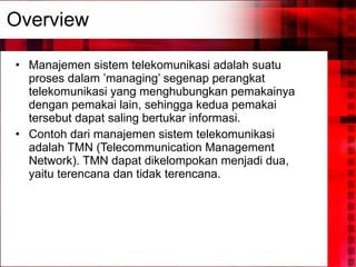 Overview Manajemen sistem telekomunikasi adalah suatu proses dalam ’managing’ segenap perangkat telekomunikasi yang menghubungkan pemakainya dengan pemakai lain, sehingga kedua pemakai tersebut dapat saling bertukar informasi.  Contoh dari manajemen sistem telekomunikasi adalah TMN (Telecommunication Management Network). TMN dapat dikelompokan menjadi dua, yaitu terencana dan tidak terencana. 