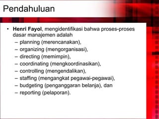 Pendahuluan Henri Fayol , mengidentifikasi bahwa proses-proses dasar manajemen adalah  planning (merencanakan),  organizing (mengorganisasi),  directing (memimpin),  coordinating (mengkoordinasikan),  controlling (mengendalikan),  staffing (mengangkat pegawai-pegawai),  budgeting (penganggaran belanja), dan  reporting (pelaporan). 