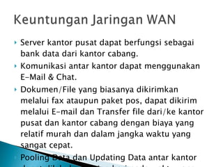 Server kantor pusat dapat berfungsi sebagai bank data dari kantor cabang. Komunikasi antar kantor dapat menggunakan E-Mail & Chat. Dokumen/File yang biasanya dikirimkan melalui fax ataupun paket pos, dapat dikirim melalui E-mail dan Transfer file dari/ke kantor pusat dan kantor cabang dengan biaya yang relatif murah dan dalam jangka waktu yang sangat cepat. Pooling Data dan Updating Data antar kantor dapat dilakukan setiap hari pada waktu yang ditentukan. 