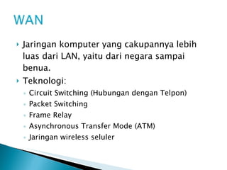 Jaringan komputer yang cakupannya lebih luas dari LAN, yaitu dari negara sampai benua. Teknologi: Circuit Switching (Hubungan dengan Telpon) Packet Switching Frame Relay Asynchronous Transfer Mode (ATM) Jaringan wireless seluler 