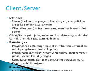 Definisi: Server (back end) = penyedia layanan yang menyediakan akses ke sumber daya jaringan Client (front end) = komputer yang meminta layanan dari server Client/Server yaitu jaringan komunikasi data yang terdiri dari banyak client dan satu atau lebih server. Keuntungan: Penyimpanan data yang terpusat memberikan kemudahan untuk pengelolaan dan backup data Penggunaan spesifikasi server yang optimal mempercepat proses komunikasi di jaringan Kemudahan mengatur user dan sharing peralatan mahal Keamanan lebih terjamin Keuntungan: Biaya pembelian hardware dan software server Dibutuhkan administrator jaringan 