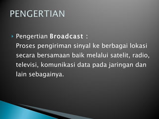 Pengertian  Broadcast : Proses pengiriman sinyal ke berbagai lokasi secara bersamaan baik melalui satelit, radio, televisi, komunikasi data pada jaringan dan lain sebagainya. 