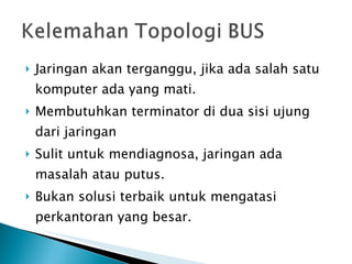 Jaringan akan terganggu, jika ada salah satu komputer ada yang mati.  Membutuhkan terminator di dua sisi ujung dari jaringan  Sulit untuk mendiagnosa, jaringan ada masalah atau putus.  Bukan solusi terbaik untuk mengatasi perkantoran yang besar.  