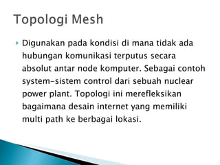 Digunakan pada kondisi di mana tidak ada hubungan komunikasi terputus secara absolut antar node komputer. Sebagai contoh system-sistem control dari sebuah nuclear power plant. Topologi ini merefleksikan bagaimana desain internet yang memiliki multi path ke berbagai lokasi. 