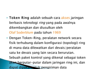 Token Ring  adalah sebuah cara  akses  jaringan berbasis teknologi  ring  yang pada awalnya dikembangkan dan diusulkan oleh  Olaf Soderblum  pada tahun  1969 Dengan Token-Ring, peralatan network secara fisik terhubung dalam konfigurasi (topologi) ring di mana data dilewatkan dari devais/peralatan satu ke devais yang lain secara berurutan. Sebuah paket kontrol yang dikenal sebagai token akan berputar-putar dalam jaringan ring ini, dan dapat dipakai untuk pengiriman data 