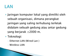 Jaringan komputer lokal yang dimiliki oleh sebuah organisasi, dimana perangkat jaringan yang saling terhubung terletak didalam sebuah gedung atau antar gedung yang berjarak ±2000 m. Teknologi: Ethernet LAN (Wired Lan ) Wireless LAN 