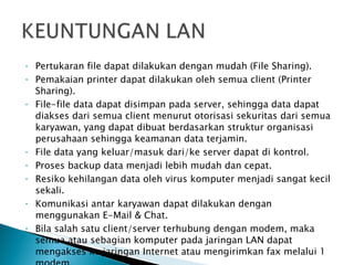 Pertukaran file dapat dilakukan dengan mudah (File Sharing). Pemakaian printer dapat dilakukan oleh semua client (Printer Sharing). File-file data dapat disimpan pada server, sehingga data dapat diakses dari semua client menurut otorisasi sekuritas dari semua karyawan, yang dapat dibuat berdasarkan struktur organisasi perusahaan sehingga keamanan data terjamin. File data yang keluar/masuk dari/ke server dapat di kontrol. Proses backup data menjadi lebih mudah dan cepat. Resiko kehilangan data oleh virus komputer menjadi sangat kecil sekali. Komunikasi antar karyawan dapat dilakukan dengan menggunakan E-Mail & Chat. Bila salah satu client/server terhubung dengan modem, maka semua atau sebagian komputer pada jaringan LAN dapat mengakses ke jaringan Internet atau mengirimkan fax melalui 1 modem. 