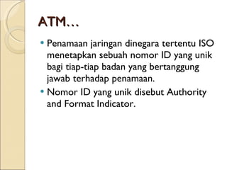 ATM… Penamaan jaringan dinegara tertentu ISO menetapkan sebuah nomor ID yang unik bagi tiap-tiap badan yang bertanggung jawab terhadap penamaan.  Nomor ID yang unik disebut Authority and Format Indicator.  