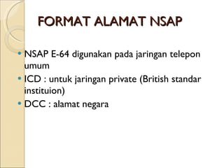 FORMAT ALAMAT NSAP NSAP E-64 digunakan pada jaringan telepon umum ICD : untuk jaringan private (British standar instituion) DCC : alamat negara 