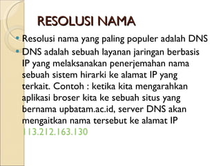 RESOLUSI NAMA Resolusi nama yang paling populer adalah DNS DNS adalah sebuah layanan jaringan berbasis IP yang melaksanakan penerjemahan nama sebuah sistem hirarki ke alamat IP yang terkait. Contoh : ketika kita mengarahkan aplikasi broser kita ke sebuah situs yang bernama upbatam.ac.id, server DNS akan mengaitkan nama tersebut ke alamat IP  113.212.163.130 