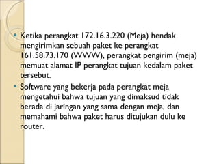 Ketika perangkat 172.16.3.220 (Meja) hendak mengirimkan sebuah paket ke perangkat 161.58.73.170 (WWW), perangkat pengirim (meja) memuat alamat IP perangkat tujuan kedalam paket tersebut.  Software yang bekerja pada perangkat meja mengetahui bahwa tujuan yang dimaksud tidak berada di jaringan yang sama dengan meja, dan memahami bahwa paket harus ditujukan dulu ke router.  