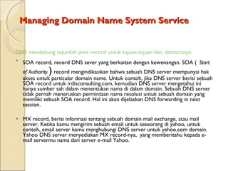 Managing Domain Name System Service DNS mendukung sejumlah jenis record untuk tujuan-tujuan lain, diantaranya: SOA record, record DNS sever yang berkaitan dengan kewenangan. SOA  (   Start of Authority   )  record mengindikasikan bahwa sebuah DNS server mempunyai hak akses untuk particular domain name. Untuk contoh, jika DNS server berisi sebuah SOA record untuk irdisconsulting.com, kemudian DNS server mengetahui ini hanya sumber sah dalam menentukan nama di dalam domain. Sebuah DNS server tidak pernah meneruskan permintaan nama resolusi untuk sebuah domain yang memiliki sebuah SOA record. Hal ini akan dijelaskan DNS forwarding in next session. MX record, berisi informasi tentang sebuah domain mail exchange, atau mail server. Ketika kamu mengirim sebuah email untuk seseorang di yahoo, untuk contoh, email server kamu menghubungi DNS server untuk yahoo.com domain. Yahoo DNS server menyediakan MX record-nya,  yang memberitahu kepada e-mail servermu nama dari server e-mail Yahoo. 