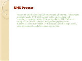 DNS Process Proses ini terjadi berulang kali setiap menit di internet. Kebanyakan   computer cache DNS reply dalam waktu singkat,begitulah contohnya, komputer kamu tidak menghubungi ISP DNS server setiap waktu diperlukan untuk menghubungi google.com. Komputer kamu menyimpan DNS balasan untuk beberapa menit, yang tergantung kepada kecepatan internetmu. 