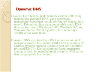 Dynamic DNS Layanan DNS tedapat pada windows server 2003 yang mendukung dynamic DNS, yang membantu mengurangi keperluan  untuk konfigurasi manual host record. Komputer clien yang compatible untuk DNS  dinamic (termasuk Windows 2000, Windows XP, and Windows Server 2003) registrasi  host recordnya sendiri ketika akan mulai. Dynamic DNS membolehkan DNS server kamu untuk mengatur akurasi host record ketika host menerima IP address dynamic melalui dynamic host configuration protocol(DHCP). Ketika computer kamu menerima alamat ip baru, ini menghubungi dynamic DNS server dan meng-update host record. 