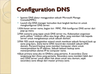 Configuration DNS   layanan DNS  diatur  menggunakan sebuah Microsoft Manage Console(MMC) Launc h  the DNS manager kemudian ikuti langkah berikut ini untuk mengkonfigurasi DNS server: 1. Klik-kanan server name, bagian kiri  MMC. Pilih konfigurasi DNS server dari pop-up menu 2. Pilih scenario yang tepat untuk DNS server mu. Kebanyakan organisasi perlu pilihan “medium office atau large office, yang memberi hak kepada server u n tuk mengaksesnya untuk se b uah domain. 3. Pilih YES untuk mengizinkan wizard untuk membuat sebuah forward look up zone yang baru. Zone berisi DNS record dan mewakili sebuah DNS domain. Forward lookup zone memberi komputer client untuk menerjemahkan ke IP address. Sebuah balasan lookup zone menerjemahkan alamat IP ke computer name. 4. Buat primary zone jika ini DNSmu yang pertama. A secondary Zone tergantung dari Zone yang pertama. Secondary zone memberi lebih dari satu DNS server untuk diberi hak akses untuk satu domain, sejak secondary zone dikopi dari master primary zone. 